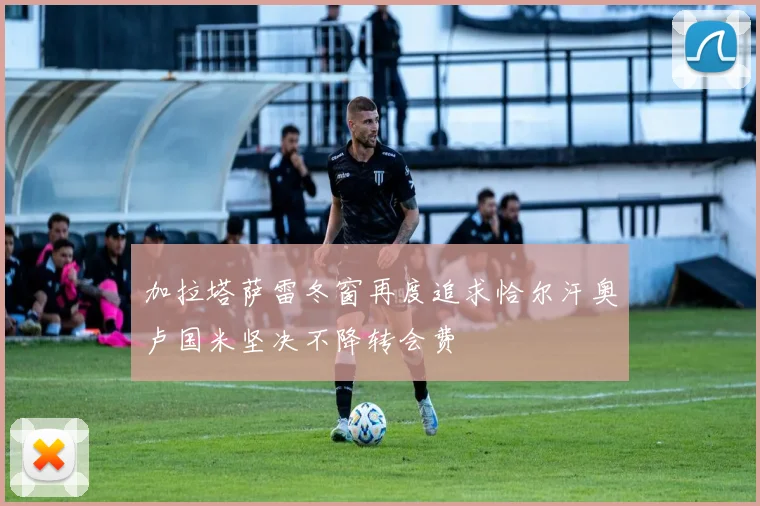 加拉塔萨雷冬窗再度追求恰尔汗奥卢国米坚决不降转会费