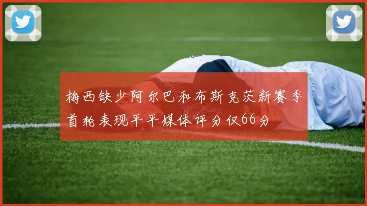 梅西缺少阿尔巴和布斯克茨新赛季首轮表现平平媒体评分仅66分
