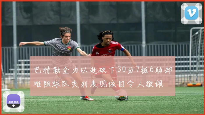 巴特勒全力以赴砍下30分7板6助却难阻球队失利表现依旧令人敬佩