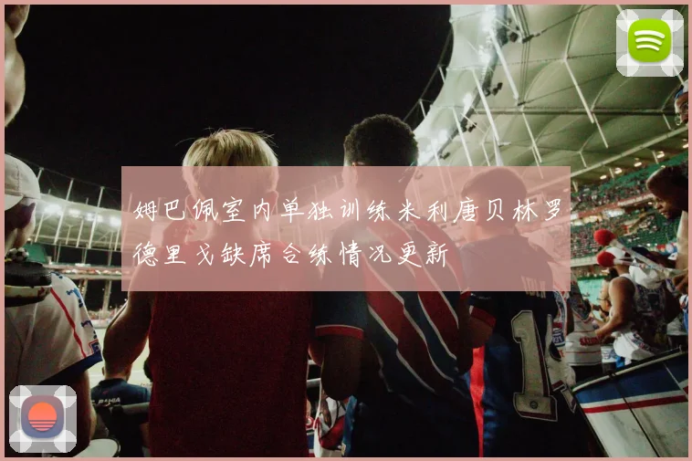 姆巴佩室内单独训练米利唐贝林罗德里戈缺席合练情况更新