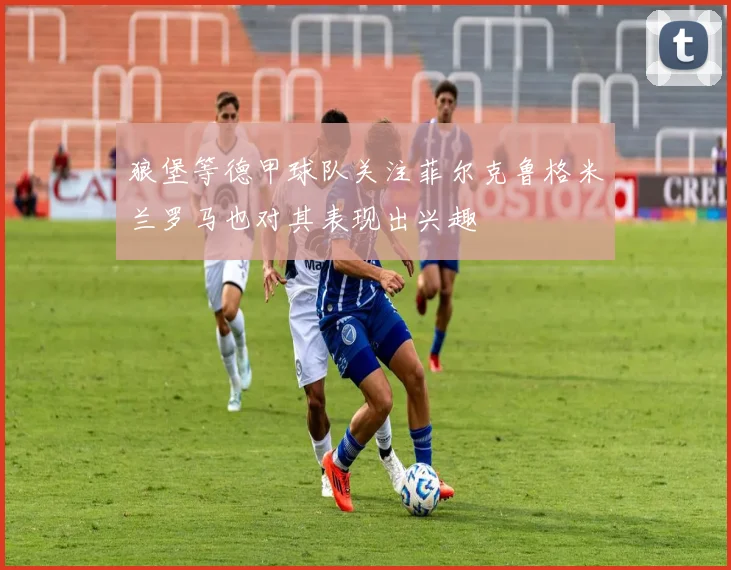 狼堡等德甲球队关注菲尔克鲁格米兰罗马也对其表现出兴趣