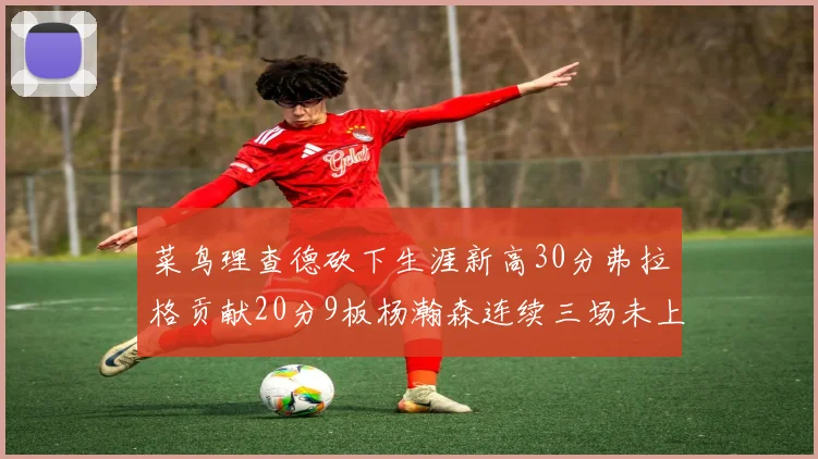 菜鸟理查德砍下生涯新高30分弗拉格贡献20分9板杨瀚森连续三场未上场