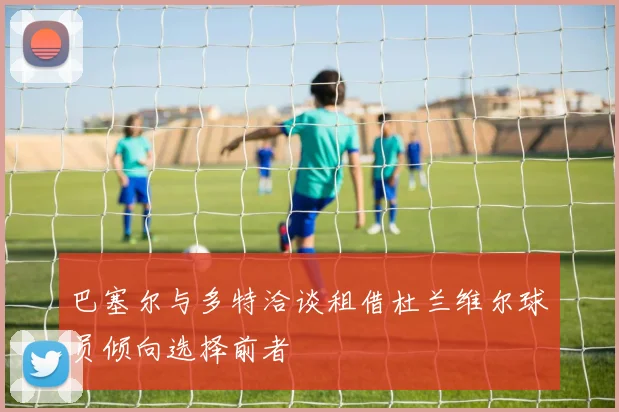 巴塞尔与多特洽谈租借杜兰维尔球员倾向选择前者