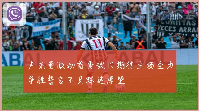 卢克曼激动首秀破门期待主场全力争胜誓言不负球迷厚望