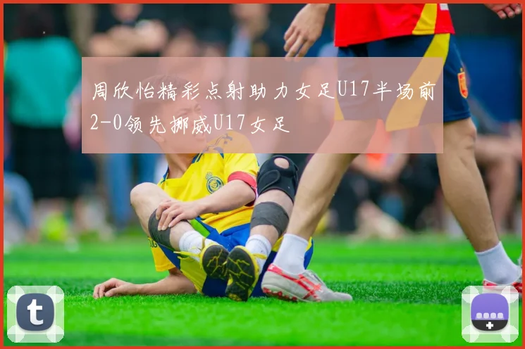 周欣怡精彩点射助力女足U17半场前2-0领先挪威U17女足