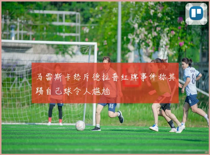 马雷斯卡怒斥德拉普红牌事件称其踢自己球令人尴尬