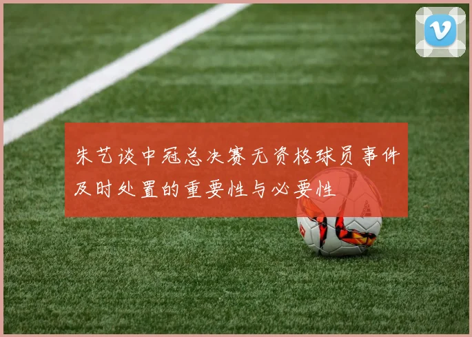 朱艺谈中冠总决赛无资格球员事件及时处置的重要性与必要性