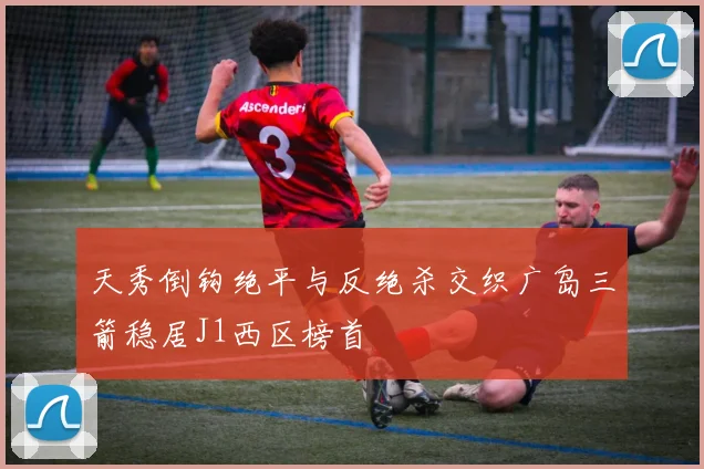 天秀倒钩绝平与反绝杀交织广岛三箭稳居J1西区榜首