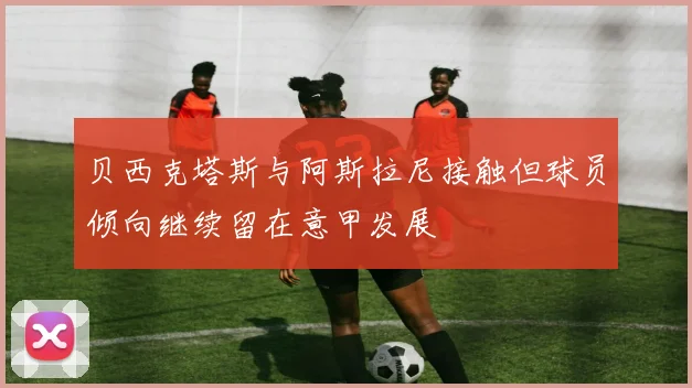 贝西克塔斯与阿斯拉尼接触但球员倾向继续留在意甲发展