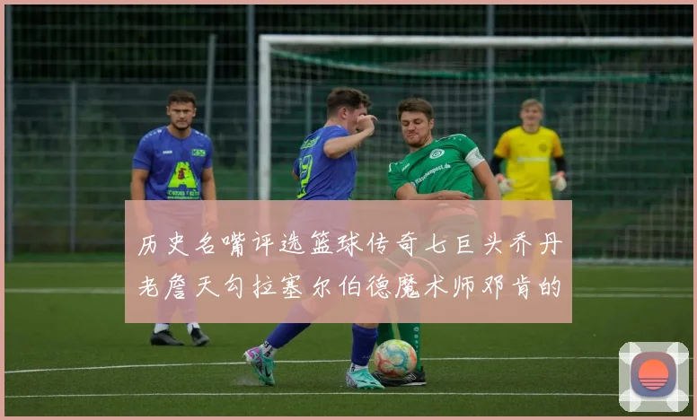 历史名嘴评选篮球传奇七巨头乔丹老詹天勾拉塞尔伯德魔术师邓肯的巅峰之路