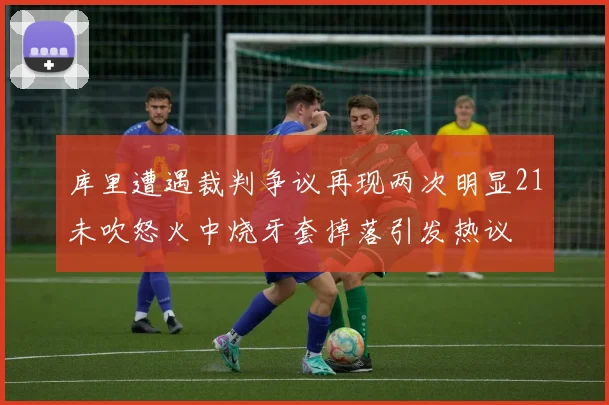库里遭遇裁判争议再现两次明显21未吹怒火中烧牙套掉落引发热议