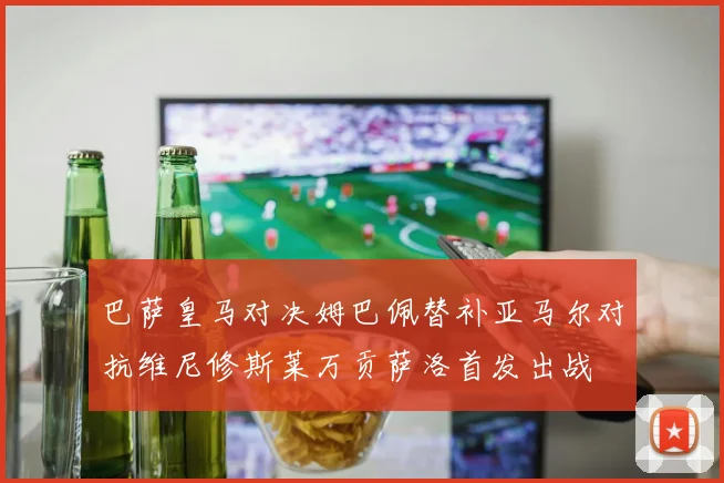 巴萨皇马对决姆巴佩替补亚马尔对抗维尼修斯莱万贡萨洛首发出战