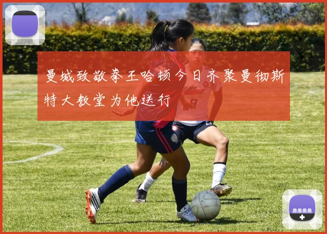 曼城致敬拳王哈顿今日齐聚曼彻斯特大教堂为他送行