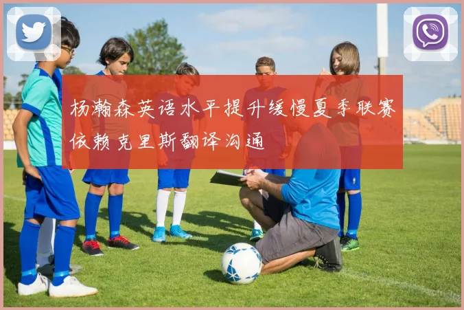 杨瀚森英语水平提升缓慢夏季联赛依赖克里斯翻译沟通