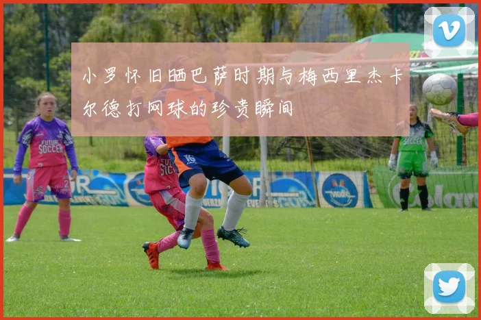 小罗怀旧晒巴萨时期与梅西里杰卡尔德打网球的珍贵瞬间