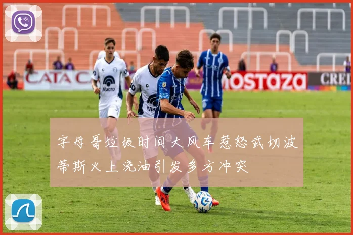 字母哥垃圾时间大风车惹怒武切波蒂斯火上浇油引发多方冲突