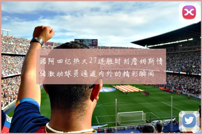 诺阿回忆热火27连胜时刻詹姆斯情绪激动球员通道内外的精彩瞬间