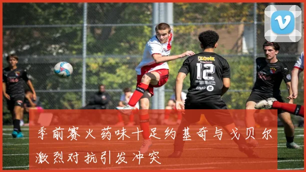 季前赛火药味十足约基奇与戈贝尔激烈对抗引发冲突