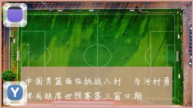 中国男篮面临挑战八村塁与河村勇辉或缺席世预赛第三窗口期