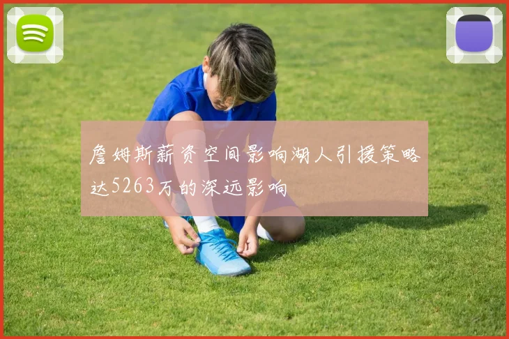 詹姆斯薪资空间影响湖人引援策略达5263万的深远影响