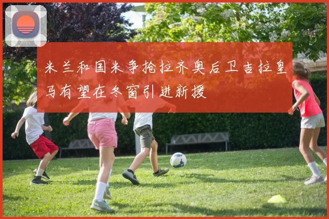 米兰和国米争抢拉齐奥后卫吉拉皇马有望在冬窗引进新援