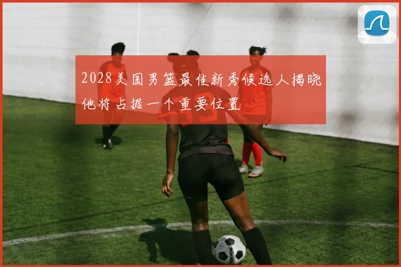 2028美国男篮最佳新秀候选人揭晓他将占据一个重要位置