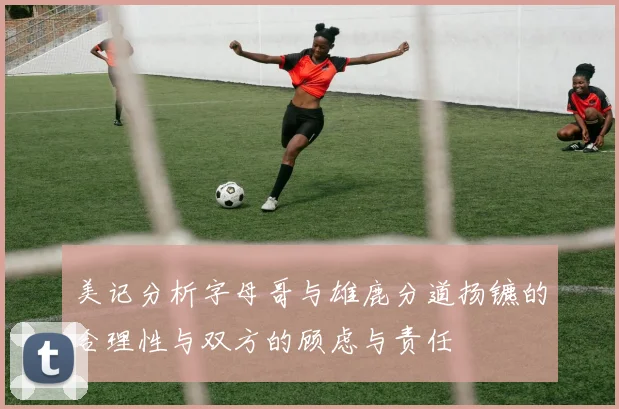 美记分析字母哥与雄鹿分道扬镳的合理性与双方的顾虑与责任