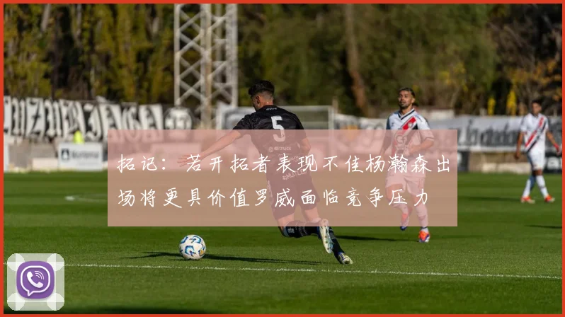 拓记：若开拓者表现不佳杨瀚森出场将更具价值罗威面临竞争压力