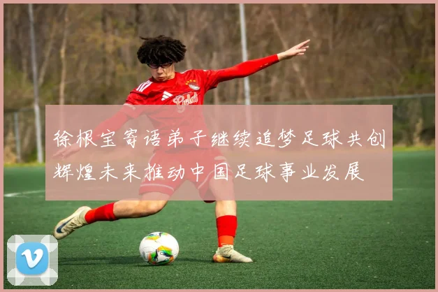 徐根宝寄语弟子继续追梦足球共创辉煌未来推动中国足球事业发展