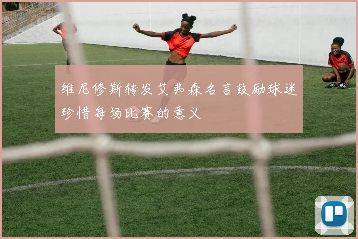 维尼修斯转发艾弗森名言鼓励球迷珍惜每场比赛的意义