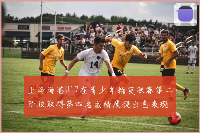 上海海港U17在青少年精英联赛第二阶段取得第四名成绩展现出色表现