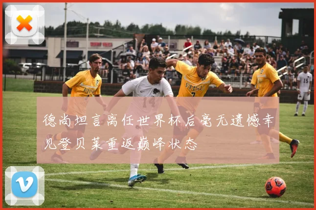 德尚坦言离任世界杯后毫无遗憾幸见登贝莱重返巅峰状态