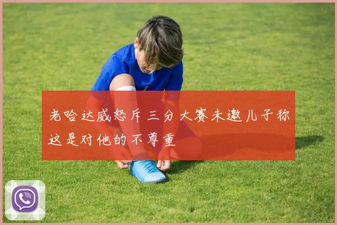 老哈达威怒斥三分大赛未邀儿子称这是对他的不尊重