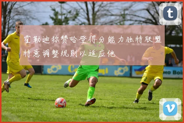 霍勒迪称赞哈登得分能力独特联盟特意调整规则以适应他