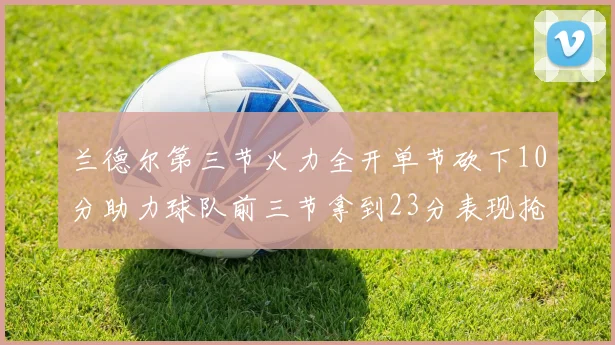 兰德尔第三节火力全开单节砍下10分助力球队前三节拿到23分表现抢眼