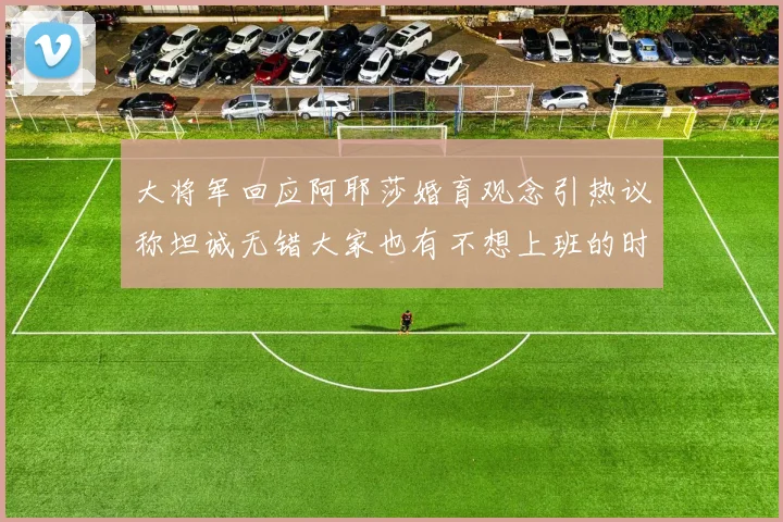 大将军回应阿耶莎婚育观念引热议称坦诚无错大家也有不想上班的时候
