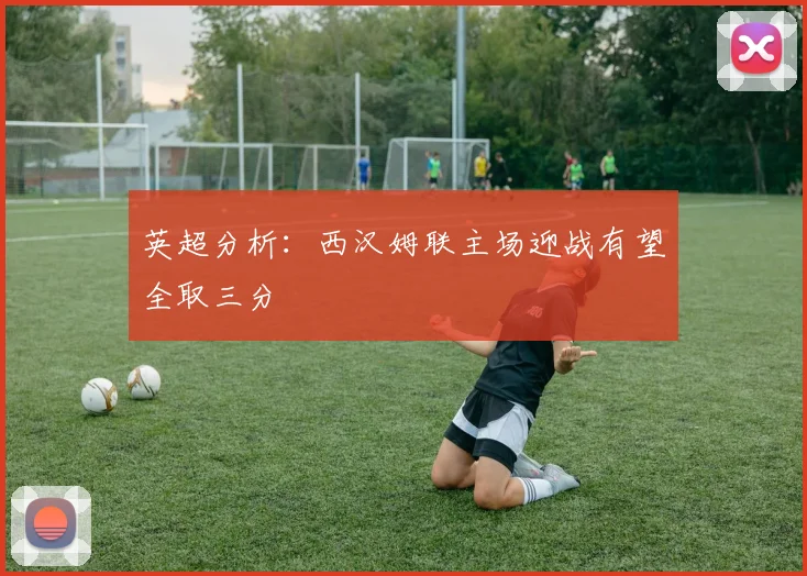 英超分析：西汉姆联主场迎战有望全取三分