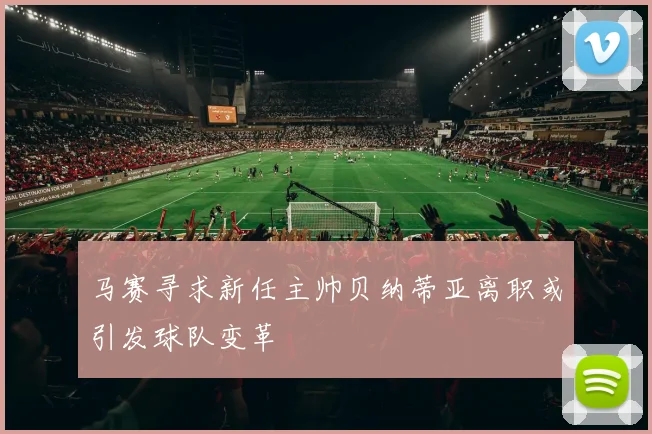 马赛寻求新任主帅贝纳蒂亚离职或引发球队变革